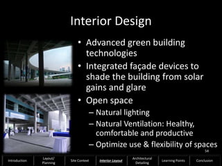 Interior Design
• Advanced green building
technologies
• Integrated façade devices to
shade the building from solar
gains and glare
• Open space
– Natural lighting
– Natural Ventilation: Healthy,
comfortable and productive
– Optimize use & flexibility of spaces
54
Introduction
Layout/
Planning
Site Context Interior Layout
Architectural
Detailing
Learning Points Conclusion
 
