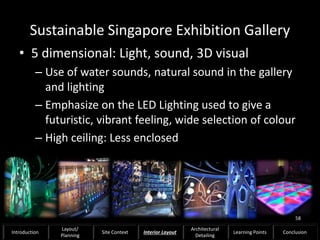 Sustainable Singapore Exhibition Gallery
• 5 dimensional: Light, sound, 3D visual
– Use of water sounds, natural sound in the gallery
and lighting
– Emphasize on the LED Lighting used to give a
futuristic, vibrant feeling, wide selection of colour
– High ceiling: Less enclosed
58
Introduction
Layout/
Planning
Site Context Interior Layout
Architectural
Detailing
Learning Points Conclusion
 