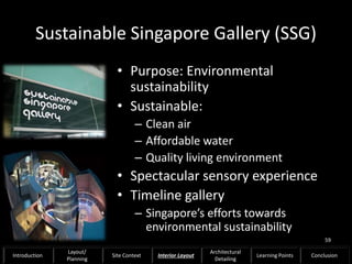 Sustainable Singapore Gallery (SSG)
• Purpose: Environmental
sustainability
• Sustainable:
– Clean air
– Affordable water
– Quality living environment
• Spectacular sensory experience
• Timeline gallery
– Singapore’s efforts towards
environmental sustainability
59
Introduction
Layout/
Planning
Site Context Interior Layout
Architectural
Detailing
Learning Points Conclusion
 
