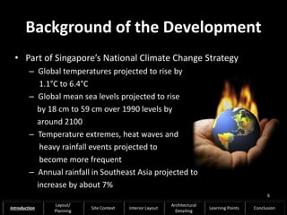 Background of the Development
• Part of Singapore’s National Climate Change Strategy
– Global temperatures projected to rise by
1.1°C to 6.4°C
– Global mean sea levels projected to rise
by 18 cm to 59 cm over 1990 levels by
around 2100
– Temperature extremes, heat waves and
heavy rainfall events projected to
become more frequent
– Annual rainfall in Southeast Asia projected to
increase by about 7%
6
Introduction
Layout/
Planning
Site Context Interior Layout
Architectural
Detailing
Learning Points Conclusion
 