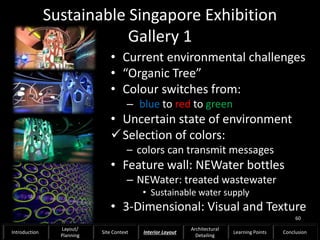 Sustainable Singapore Exhibition
Gallery 1
• Current environmental challenges
• “Organic Tree”
• Colour switches from:
– blue to red to green
• Uncertain state of environment
Selection of colors:
– colors can transmit messages
• Feature wall: NEWater bottles
– NEWater: treated wastewater
• Sustainable water supply
• 3-Dimensional: Visual and Texture
60
Introduction
Layout/
Planning
Site Context Interior Layout
Architectural
Detailing
Learning Points Conclusion
 