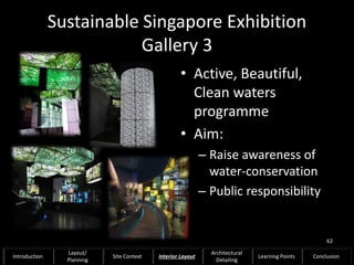 Sustainable Singapore Exhibition
Gallery 3
• Active, Beautiful,
Clean waters
programme
• Aim:
– Raise awareness of
water-conservation
– Public responsibility
62
Introduction
Layout/
Planning
Site Context Interior Layout
Architectural
Detailing
Learning Points Conclusion
 