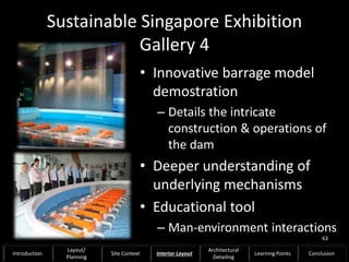Sustainable Singapore Exhibition
Gallery 4
• Innovative barrage model
demostration
– Details the intricate
construction & operations of
the dam
• Deeper understanding of
underlying mechanisms
• Educational tool
– Man-environment interactions
63
Introduction
Layout/
Planning
Site Context Interior Layout
Architectural
Detailing
Learning Points Conclusion
 