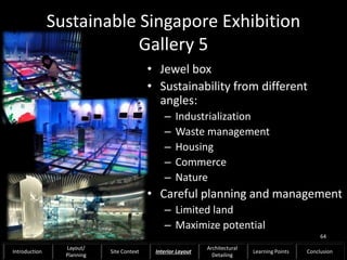 Sustainable Singapore Exhibition
Gallery 5
• Jewel box
• Sustainability from different
angles:
– Industrialization
– Waste management
– Housing
– Commerce
– Nature
• Careful planning and management
– Limited land
– Maximize potential
64
Introduction
Layout/
Planning
Site Context Interior Layout
Architectural
Detailing
Learning Points Conclusion
 