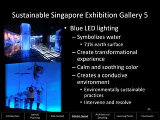 Sustainable Singapore Exhibition Gallery 5
• Blue LED lighting
– Symbolizes water
• 71% earth surface
– Create transformational
experience
– Calm and soothing color
– Creates a conducive
environment
• Environmentally sustainable
practices
• Intervene and resolve
65
Introduction
Layout/
Planning
Site Context Interior Layout
Architectural
Detailing
Learning Points Conclusion
 