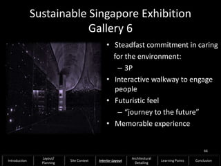 Sustainable Singapore Exhibition
Gallery 6
• Steadfast commitment in caring
for the environment:
– 3P
• Interactive walkway to engage
people
• Futuristic feel
– “journey to the future”
• Memorable experience
66
Introduction
Layout/
Planning
Site Context Interior Layout
Architectural
Detailing
Learning Points Conclusion
 
