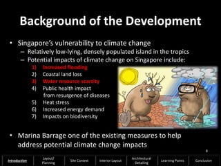 Background of the Development
• Singapore’s vulnerability to climate change
– Relatively low-lying, densely populated island in the tropics
– Potential impacts of climate change on Singapore include:
1) Increased flooding
2) Coastal land loss
3) Water resource scarcity
4) Public health impact
from resurgence of diseases
5) Heat stress
6) Increased energy demand
7) Impacts on biodiversity
• Marina Barrage one of the existing measures to help
address potential climate change impacts
8
Introduction
Layout/
Planning
Site Context Interior Layout
Architectural
Detailing
Learning Points Conclusion
 