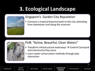 3. Ecological Landscape
Singapore’s Garden City Reputation
• Connects a tropical botanical park to the city, extending
from downtown and along the reservoir
PUB: “Active, Beautiful, Clean Waters”
• Transform infrastructural waterways  Central Courtyard
and Community Play areas
• Learn water conservation methods through play
interaction
71
Introduction
Layout/
Planning
Site Context Interior Layout
Architectural
Detailing
Learning Points Conclusion
 