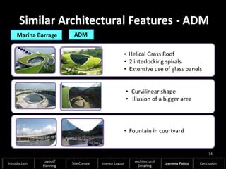Similar Architectural Features - ADM
• Helical Grass Roof
• 2 interlocking spirals
• Extensive use of glass panels
• Fountain in courtyard
• Curvilinear shape
• Illusion of a bigger area
Marina Barrage ADM
74
Introduction
Layout/
Planning
Site Context Interior Layout
Architectural
Detailing
Learning Points Conclusion
 