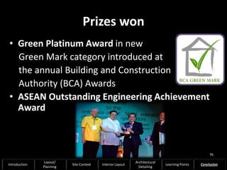 Prizes won
• Green Platinum Award in new
Green Mark category introduced at
the annual Building and Construction
Authority (BCA) Awards
• ASEAN Outstanding Engineering Achievement
Award
76
Introduction
Layout/
Planning
Site Context Interior Layout
Architectural
Detailing
Learning Points Conclusion
 
