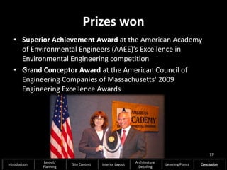 Prizes won
• Superior Achievement Award at the American Academy
of Environmental Engineers (AAEE)’s Excellence in
Environmental Engineering competition
• Grand Conceptor Award at the American Council of
Engineering Companies of Massachusetts' 2009
Engineering Excellence Awards
77
Introduction
Layout/
Planning
Site Context Interior Layout
Architectural
Detailing
Learning Points Conclusion
 