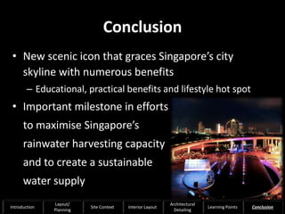 Conclusion
• New scenic icon that graces Singapore’s city
skyline with numerous benefits
– Educational, practical benefits and lifestyle hot spot
• Important milestone in efforts
to maximise Singapore’s
rainwater harvesting capacity
and to create a sustainable
water supply
78
Introduction
Layout/
Planning
Site Context Interior Layout
Architectural
Detailing
Learning Points Conclusion
 