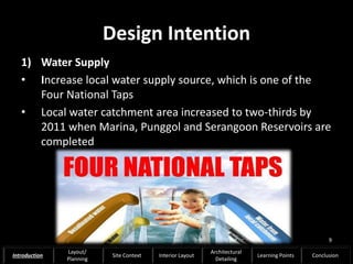 Design Intention
1) Water Supply
• Increase local water supply source, which is one of the
Four National Taps
• Local water catchment area increased to two-thirds by
2011 when Marina, Punggol and Serangoon Reservoirs are
completed
9
Introduction
Layout/
Planning
Site Context Interior Layout
Architectural
Detailing
Learning Points Conclusion
 