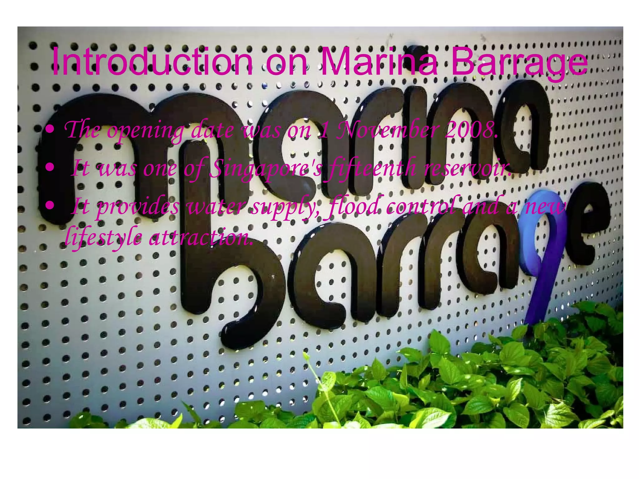 Introduction on Marina Barrage The opening date was on 1 November 2008. It was one of Singapore's fifteenth reservoir. It provides water supply, flood control and a new lifestyle attraction.