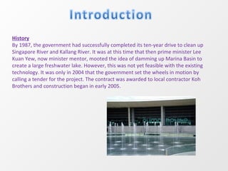 History By 1987, the government had successfully completed its ten-year drive to clean up Singapore River and Kallang River. It was at this time that then prime minister Lee Kuan Yew, now minister mentor, mooted the idea of damming up Marina Basin to create a large freshwater lake. However, this was not yet feasible with the existing technology. It was only in 2004 that the government set the wheels in motion by calling a tender for the project. The contract was awarded to local contractor Koh Brothers and construction began in early 2005. 