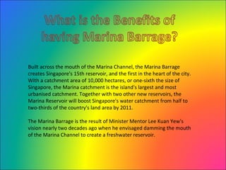 Built across the mouth of the Marina Channel, the Marina Barrage creates Singapore's 15th reservoir, and the first in the heart of the city. With a catchment area of 10,000 hectares, or one-sixth the size of Singapore, the Marina catchment is the island's largest and most urbanised catchment. Together with two other new reservoirs, the Marina Reservoir will boost Singapore's water catchment from half to two-thirds of the country's land area by 2011. The Marina Barrage is the result of Minister Mentor Lee Kuan Yew's vision nearly two decades ago when he envisaged damming the mouth of the Marina Channel to create a freshwater reservoir. 