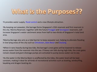 It provides water supply,  flood control  and a new lifestyle attraction. By keeping out seawater, the barrage forms Singapore’s 15th reservoir and first reservoir in the city. Marina Reservoir, together with the future  Punggol  and  Serangoon  reservoirs, will increase Singapore’s water catchment areas from half to two-thirds of Singapore’s total land area. Marina Barrage also acts as a tidal barrier to keep seawater out, helping to alleviate flooding in low lying areas of the city such as  Chinatown ,  Jalan Besar  and  Geylang . When it rains heavily during low-tide, the barrage’s crest gates will be lowered to release excess water from the reservoir into the sea. If heavy rain falls during high-tide, the crest gates remain closed and giant drainage pumps are activated to pump excess water out to sea. As the water in the Marina Basin is unaffected by the tides, the water level will be kept constant, making it ideal for all kinds of recreational activities such as boating, windsurfing, kayaking and dragon boating etc. 