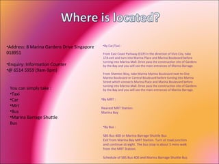 Address: 8 Marina Gardens Drive Singapore 018951  Enquiry: Information Counter  @ 6514 5959 (9am-9pm)  By Car/Taxi :  From East Coast Parkway (ECP) in the direction of Vivo City, take 17A exit and turn into Marina Place and Marina Boulevard before turning into Marina Mall. Drive pass the construction site of Gardens by the Bay and you will see the main entrances of Marina Barrage.  From Shenton Way, take Marina Marina Boulevard next to One Marina Boulevard or Central Boulevard before turning into Marina Street which connects Marina Place and Marina Boulevard before turning into Marina Mall. Drive pass the construction site of Gardens by the Bay and you will see the main entrances of Marina Barrage.  You can simply take : Taxi Car Mrt Bus Marina Barrage Shuttle Bus By Bus :  SBS Bus 400 or Marina Barrage Shuttle Bus Exit from Marina Bay MRT Station. Turn at road junction and continue straight. The bus stop is about 5 mins walk from the MRT Station.  Schedule of SBS Bus 400 and Marina Barrage Shuttle Bus  By MRT :  Nearest MRT Station: Marina Bay 