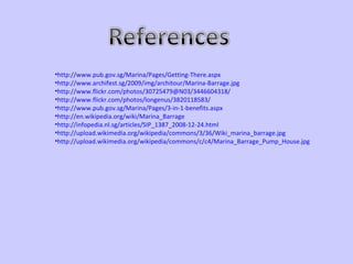 http://www.pub.gov.sg/Marina/Pages/Getting-There.aspx http://www.archifest.sg/2009/img/architour/Marina-Barrage.jpg http://www.flickr.com/photos/30725479@N03/3446604318/ http://www.flickr.com/photos/longenus/3820118583/ http://www.pub.gov.sg/Marina/Pages/3-in-1-benefits.aspx http://en.wikipedia.org/wiki/Marina_Barrage http://infopedia.nl.sg/articles/SIP_1387_2008-12-24.html http://upload.wikimedia.org/wikipedia/commons/3/36/Wiki_marina_barrage.jpg http://upload.wikimedia.org/wikipedia/commons/c/c4/Marina_Barrage_Pump_House.jpg 