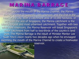MARINA BARRAGE   Built across the mouth of the Marina Channel, the Marina Barrage creates Singapore’s 15th reservoir, and the first in the heart of the city. With a catchment area of 10,000 hectares, or one-sixth the size of Singapore, the Marina catchment is the island’s largest and most urbanised catchment. Together with two other new reservoirs, the Marina Reservoir will boost Singapore’s water catchment from half to two-thirds of the country’s land area. The Marina Barrage is the result of Minister Mentor Lee Kuan Yew’s vision nearly two decades ago when he envisaged damming the mouth of the Marina Channel to create a freshwater reservoir. 