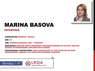 MARINA BASOVA INTERVIEW ASSOCIATION:  RUSRISK - RUSSIA AGE:  29 JOB:  FINANCE MANAGER (2007 – PRESENT) EDUCATION:  MOSCOW STATE UNIVERSITY, BACHELOR DEGREE IN PHYSICS, MASTER DEGREE IN MANAGEMENT (DIPLOMA WITH HONOR). PROFESSIONAL CERTIFICATES:  CIRM (CERTIFICATE OF THE INSTITUTE OF RISK MANAGEMENT, LONDON), CIA (CERTIFIED INTERNAL AUDITOR) 