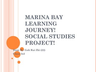 MARINA BAY
             LEARNING
             JOURNEY!
             SOCIAL STUDIES
             PROJECT!
Done By: Goh Rui Zhi (22)
Class: 3s2
 
