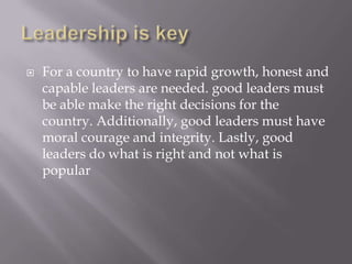    For a country to have rapid growth, honest and
    capable leaders are needed. good leaders must
    be able make the right decisions for the
    country. Additionally, good leaders must have
    moral courage and integrity. Lastly, good
    leaders do what is right and not what is
    popular
 