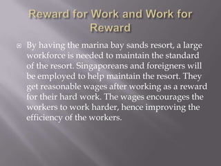    By having the marina bay sands resort, a large
    workforce is needed to maintain the standard
    of the resort. Singaporeans and foreigners will
    be employed to help maintain the resort. They
    get reasonable wages after working as a reward
    for their hard work. The wages encourages the
    workers to work harder, hence improving the
    efficiency of the workers.
 