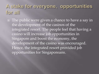    The public were given a chance to have a say in
    the development of the casinos of the
    integrated resort. The people feel that having a
    casino will increase job opportunities in
    Singapore and boost the economy, the
    development of the casino was encouraged.
    Hence, the integrated resort provided job
    opportunities for Singaporeans.
 