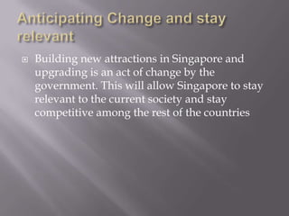    Building new attractions in Singapore and
    upgrading is an act of change by the
    government. This will allow Singapore to stay
    relevant to the current society and stay
    competitive among the rest of the countries
 
