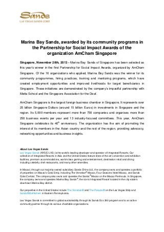 Marina Bay Sands, awarded by its community programs in
the Partnership for Social Impact Awards of the
organization AmCham Singapore
Singapore, November 28th, 2013 – Marina Bay Sands of Singapore has been selected as
this year’s winner in the first Partnership for Social Impact Awards, organized by AmCham
Singapore. Of the 16 organizations who applied, Marina Bay Sands was the winner for its
community programmes, hiring practices, training and mentoring programs, which have
created employment opportunities and improved livelihoods for target beneficiaries in
Singapore. These initiatives are demonstrated by the company’s impactful partnership with
Metta School and the Singapore Association for the Deaf.
AmCham Singapore is the largest foreign business chamber in Singapore. It represents over
25 billion Singapore Dollars (around 15 billion Euros) in investments in Singapore and the
region. Its 5,000 members represent more than 750 companies and organises more than
250 business events per year and 13 industry-focused committees. This year, AmCham
Singapore celebrates its 40th anniversary. The organization has the aim of promoting the
interest of its members in the Asian country and the rest of the region, providing advocacy,
networking opportunities and business insights.

About Las Vegas Sands
Las Vegas Sands (NYSE: LVS) is the world's leading developer and operator of Integrated Resorts. Our
collection of Integrated Resorts in Asia and the United States feature state of the art convention and exhibition
facilities, premium accommodations, world-class gaming and entertainment, destination retail and dining
including celebrity chef restaurants, and many other amenities.
In Macao, through our majority-owned subsidiary Sands China Ltd., the company owns and operates a portfolio
®
of properties on Macao's Cotai Strip, including The Venetian Macao, Four Seasons Hotel Macao, and Sands
®
Cotai Central. The company also owns and operates the Sands Macao on the Macao Peninsula. In Singapore,
®
the company owns and operates Marina Bay Sands , the iconic Integrated Resort located in the city-state's
downtown Marina Bay district.
Our properties in the United States include The Venetian® and The Palazzo® on the Las Vegas Strip and
Sands® Bethlehem in Eastern Pennsylvania.
Las Vegas Sands is committed to global sustainability through its Sands Eco 360 program and is an active
community partner through its various charitable organizations.

 