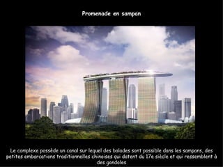 Promenade en sampan




  Le complexe possède un canal sur lequel des balades sont possible dans les sampans, des
petites embarcations traditionnelles chinoises qui datent du 17e siècle et qui ressemblent à
                                       des gondoles
 