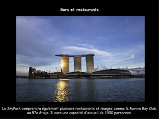 Bars et restaurants




Le SkyPark comprendra également plusieurs restaurants et lounges comme le Marina Bay Club,
              au 57e étage. Il aura une capacité d'accueil de 3900 personnes
 