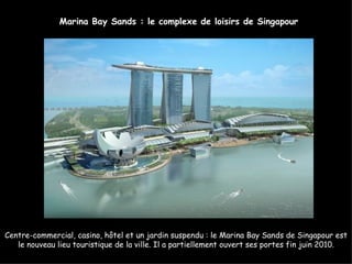 Marina Bay Sands : le complexe de loisirs de Singapour




Centre-commercial, casino, hôtel et un jardin suspendu : le Marina Bay Sands de Singapour est
   le nouveau lieu touristique de la ville. Il a partiellement ouvert ses portes fin juin 2010.
 