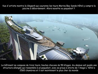 Vue d’ artiste montre la Skypark qui couronne les tours Marina Bay Sands Hôtel y compris la
                     piscine à débordement. Alors navette ou paquebot ?




Le bâtiment se compose de trois tours, hautes chacune de 50 étages. Au-dessus est posée une
 structure allongée qui ressemble à un paquebot, avec sa proue à droite de l'image L’ hôtel a
                 2560 chambres et il est maintenant le plus cher du monde
 