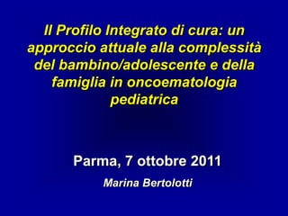 Il Profilo Integrato di cura: un
approccio attuale alla complessità
 del bambino/adolescente e della
    famiglia in oncoematologia
              pediatrica



      Parma, 7 ottobre 2011
           Marina Bertolotti
 