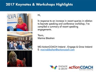 © ActionCOACH
2017 Keynotes & Workshops Highlights
Content
Hi,
In response to an increase in recent queries in relation
to keynote speaking and conference workshop, I’ve
compiled a summary of recent speaking
engagements.
Yours,
Marina Bleahen
MD ActionCOACH Ireland , Engage & Grow Ireland
E: marinableahen@actioncoach.com
 