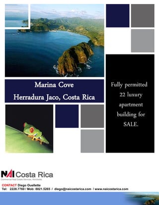 Marina Cove                                            Fully permitted
       Herradura Jaco, Costa Rica                                       22 luxury
                                                                       apartment
                                                                      building for
                                                                         SALE.




CONTACT Diego Ouellette
Tel: 2228.7760 / Mob: 8821.5265 / diego@naicostarica.com / www.naicostarica.com
 