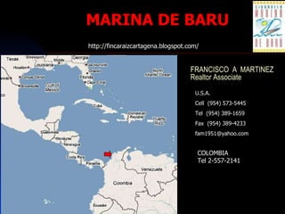 MARINA DE BARU FRANCISCO  A  MARTINEZ Realtor Associate U.S.A. Cell  (954) 573-5445 Tel  (954) 389-1659 Fax  (954) 389-4233 [email_address] http://fincaraizcartagena.blogspot.com/ COLOMBIA Tel 2-557-2141 
