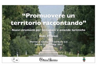 “Promuovere un
territorio raccontando”
Nuovi strumenti per istituzioni e aziende turistiche

                    Robi Veltroni
            Marina di Castagneto Carducci (LI)
               Sabato 10 novembre 2012
 