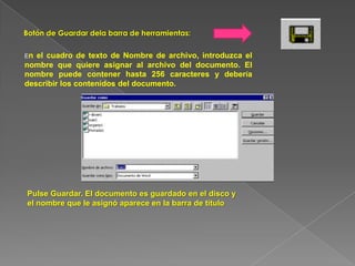Botón de Guardar dela barra de herramientas:
En el cuadro de texto de Nombre de archivo, introduzca el
nombre que quiere asignar al archivo del documento. El
nombre puede contener hasta 256 caracteres y debería
describir los contenidos del documento.
Pulse Guardar. El documento es guardado en el disco y
el nombre que le asignó aparece en la barra de título
 
