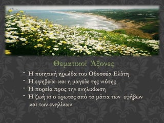 Θεματικοί Άξονες
- Η ποιητική ηρωίδα του Οδυσσέα Ελύτη
- Η εφηβεία και η μαγεία της νιότης
- Η πορεία προς την ενηλικίωση
- Η ζωή κι ο έρωτας από τα μάτια των εφήβων
και των ενηλίκων
 