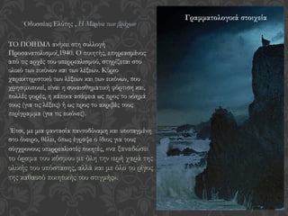 TΟ ΠΟΙΗΜΑ ανήκει στη συλλογή
Προσανατολισμοί,1940. Ο ποιητής, επηρεασμένος
από τις αρχές του υπερρεαλισμού, στηρίζεται στο
υλικό των εικόνων και των λέξεων. Κύριο
χαρακτηριστικό των λέξεων και των εικόνων, που
χρησιμοποιεί, είναι η συναισθηματική φόρτιση και,
πολλές φορές, η κάποια ασάφεια ως προς το νόημά
τους (για τις λέξεις) ή ως προς το ακριβές τους
περίγραμμα (για τις εικόνες).
Έτσι, με μια φαντασία παντοδύναμη και υποταγμένη
στο όνειρο, θέλει, όπως έγραψε ο ίδιος για τους
σύγχρονους υπερρεαλιστές ποιητές, «να ξαναδώσει
το όραμα του κόσμου με όλη την ιερή χαρά της
υλικής του υπόστασης, αλλά και με όλο το ρίγος
της καθαυτό ποιητικής του στιγμής».
Οδυσσέας Ελύτης , Η Μαρίνα των βράχων
Γραμματολογικά στοιχεία
 