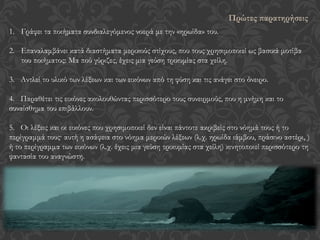 1. Γράφει τα ποιήματα συνδιαλεγόμενος νοερά με την «ηρωίδα» του.
2. Eπαναλαμβάνει κατά διαστήματα μερικούς στίχους, που τους χρησιμοποιεί ως βασικά μοτίβα
του ποιήματος: Μα πού γύριζες, έχεις μια γεύση τρικυμίας στα χείλη.
3. Αντλεί το υλικό των λέξεων και των εικόνων από τη φύση και τις ανάγει στο όνειρο.
4. Παραθέτει τις εικόνες ακολουθώντας περισσότερο τους συνειρμούς, που η μνήμη και το
συναίσθημα του επιβάλλουν.
5. Οι λέξεις και οι εικόνες που χρησιμοποιεί δεν είναι πάντοτε ακριβείς στο νόημά τους ή το
περίγραμμά τους· αυτή η ασάφεια στο νόημα μερικών λέξεων (λ.χ. ηρωίδα ιάμβου, πράσινο αστέρι, )
ή το περίγραμμα των εικόνων (λ.χ. έχεις μια γεύση τρικυμίας στα χείλη) κινητοποιεί περισσότερο τη
φαντασία του αναγνώστη.
Πρώτες παρατηρήσεις
 