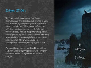 Στίχοι 27-36 :
Το Π.Υ. ομιλεί παραινετικά. Ενώ όμως
προηγουμένως την παρότρυνε να γεύεται τη ζωή,
εδώ, αντίθετα, έχοντας υπόψη του πως κάποτε η
νεότητα περνάει (στ. 28: ο χρόνος γλύπτης των
ανθρώπων παράφορος: ο χρόνος δηλαδή σαν
γλύπτης σκάβει, σκαλίζει τους ανθρώπους, τη ζωή
των ανθρώπων) τη συμβουλεύει: Αυτό το καλοκαίρι
μην περιμένεις να επαναληφθεί και να είσαι όπως
είσαι τώρα (στ. 32), μην περιμένεις να
ξαναγυρίσουν πίσω αυτές οι στιγμές (στ. 33-34).
Ας προσέξουμε, επίσης , τα εξής: Στο στ. 30 το
Π.Υ. τονίζει πως «σφίγγεις έναν έρωτα», έχεις τον
έρωτα και στο στ. 31 προσθέτει το επίθετο
«πικρή».
Η
Μαρίνα
των
βράχων
 