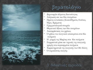 βηματολόγιο
- Δημιουργία κλίματος δεκτικότητας
- Ανάγνωση και των δύο ποιημάτων
- Πρώτες εντυπώσεις (Συναισθήματα, Εικόνες,
Ήχοι, Χρώματα)
- Γραμματολογικά στοιχεία
- Θεματικοί άξονες των δύο ποιημάτων
- Αναπαράσταση του χρόνου
- Ο ρόλος του ποιητικού υποκειμένου στα δύο
ποιήματα
- Η μορφή της Μαρίνας στα δύο ποιήματα
- Εκφραστικά μέσα και τεχνικές της ποιητικής
γραφής στα συγκεκριμένα ποιήματα
- Χαρακτηριστικά της ποιητικής του Οδ. Ελύτη
- Ο νομπελίστας ποιητής
3 διδακτικές περίοδοι
 