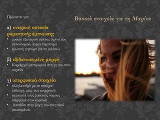 Πρόκειται για:
α) ονειρική οπτασία
ρομαντικής έμπνευσης
• φυσικό εξωτερικό κάλλος (κρίνο του
καλοκαιριού, άγριο περιστέρι)
• ερωτική φιγούρα (να σε φιλήσω)
β) εξιδανικευμένη μορφή
• Κυριαρχεί μεταφορικά στη γη και στον
ουρανό
γ) υπερφυσικό στοιχείο
• αλληλεπιδρά με τα αστέρια
(αδελφή, φως του αυγερινού)
• καταπατά τους φυσικούς νόμους
(σεργιανά στον ουρανό)
• διεισδύει στην ψυχή του ποιητικού
υποκειμένου
Βασικά στοιχεία για τη Μαρίνα
 