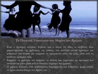 Το Ποιητικό Υποκείμενο στη Μαρίνα των Βράχων
- Είναι ο έμπειρος ενήλικας, δηλώνει πως ο λόγος (οι ιδέες, οι αλήθειες) είναι
χαρακτηριστικό της φρόνησης, της γνώσης, που αποτελεί τελικά προνόμιο των
ανθρώπων που έζησαν και γνώρισαν τη πραγματική φύση της ζωής, μέσα από τις
επώδυνες εμπειρίες τους.
- Εκφράζει τη φρόνηση των στερνών, τη σύνεση των γηρατειών, ως προνόμια που
κατακτώνται μόνο μέσα από το δύσκολο πέρασμα των χρόνων.
- Ο χρόνος, άλλωστε, είναι ανεξέλεγκτος διαμορφωτής των ανθρώπων, χωρίς εκείνοι
να έχουν κανένα έλεγχο στη δράση του.
 