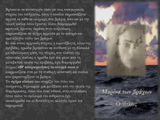 Μαρίνα των βράχων
Ο τίτλος
Βρίσκεται σε αντιστοιχία τόσο με τους εισαγωγικούς
στίχους του ποιήματος, όπου η κοπέλα παρουσιάζεται
αρχικά να κάθεται ολημερίς στα βράχια, όσο και με την
τελική εικόνα όπου έχοντας πλέον διαμορφωθεί
οριστικά, έχοντας περάσει στην ενηλικίωση,
παρουσιάζεται σε πλήρη αρμονία με το σκληρό και
αμετάβλητο τοπίο των βράχων.
Κι ενώ στους αρχικούς στίχους η ευμετάβλητη, λόγω της
εφηβείας, ηρωίδα βρισκόταν σε αντίθεση με τη δύσκολα
μεταβαλλόμενη φύση της πέτρας, στο πλαίσιο της
τελευταίας εικόνας η ηρωίδα έχει πια φύγει από τη
μεταβατική ηλικία της εφηβείας, έχει διαμορφωθεί
πλήρως «Θ’ αποχαιρετήσεις το αίνιγμά σου» κι
εναρμονίζεται έτσι με τη σταθερή υπόσταση και εικόνα
που χαρακτηρίζουν τα βράχια.
Το σχήμα κύκλου που στηρίζει τον τίτλο του
ποιήματος, δημιουργεί μια μετάβαση από την ηλικία της
διαμόρφωσης, όπου όλα είναι πιθανά, στην ενηλικίωση
όπου πλέον το σμίλευμα του ανθρώπου έχει
ολοκληρωθεί και οι δυνατότητες αλλαγής έχουν πια
περιοριστεί.
 