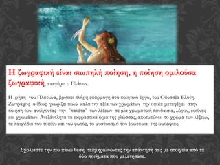 Η ζωγραφική είναι σιωπηλή ποίηση, η ποίηση ομιλούσα
ζωγραφική, αναφέρει ο Πλάτων.
Η ρήση του Πλάτωνα, βρίσκει πλήρη εφαρμογή στο ποιητικό έργο, του Οδυσσέα Ελύτη.
Ζωγράφος ο ίδιος γνωρίζει πολύ καλά την αξία των χρωμάτων την οποία μεταφέρει στην
ποίησή του, ανοίγοντας την ''παλέτα'' των λέξεων σε μία χρωματική πανδαισία, λόγου, εικόνας
και χρωμάτων. Ανεξάντλητα τα εκφραστικά όρια της γλώσσας, αποτυπώνει το χρώμα των λέξεων,
τα παιχνίδια του τοπίου και του φωτός, το μυστικισμό του έρωτα και της ομορφιάς.
Σχολιάστε την πιο πάνω θέση τεκμηριώνοντας την απάντησή σας με στοιχεία από τα
δύο ποιήματα που μελετήσατε.
 